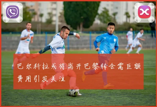 巴尔科拉或将离开巴黎转会需巨额费用引发关注