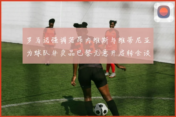 罗马诺强调若昂内维斯与维蒂尼亚为球队非卖品巴黎无意开启转会谈判