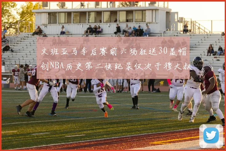 文班亚马季后赛前六场狂送30盖帽创NBA历史第二快纪录仅次于穆大叔的五场表现