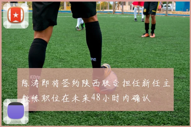 陈涛即将签约陕西联合担任新任主教练职位在未来48小时内确认