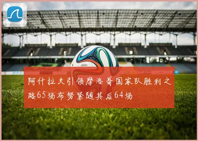 阿什拉夫引领摩洛哥国家队胜利之路65场布努紧随其后64场