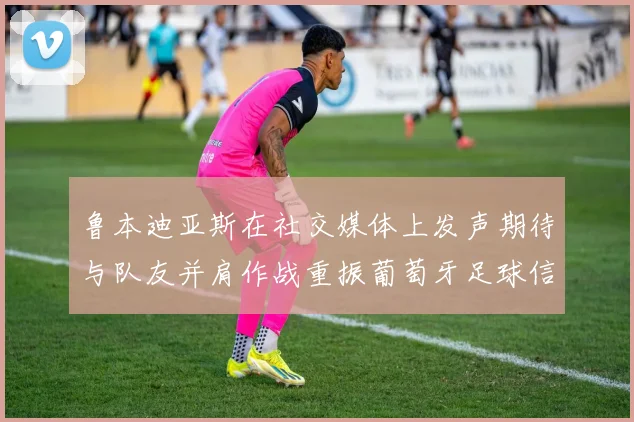鲁本迪亚斯在社交媒体上发声期待与队友并肩作战重振葡萄牙足球信心