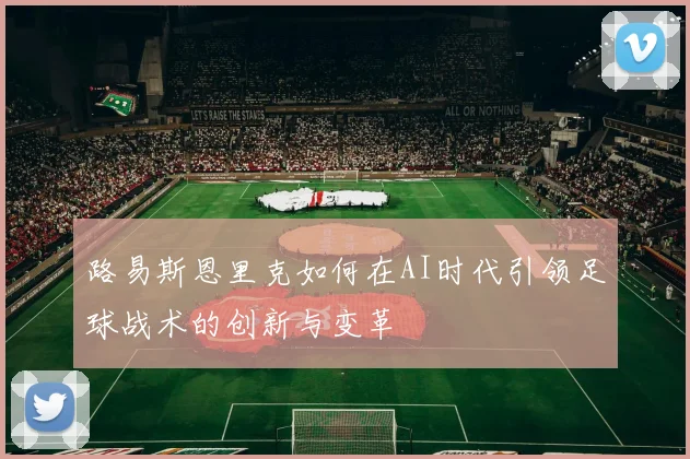 路易斯恩里克如何在AI时代引领足球战术的创新与变革
