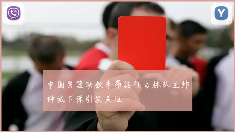 中国男篮助教李昂接任吉林队主帅钟诚下课引发关注
